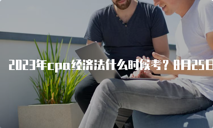 2023年cpa经济法什么时候考？8月25日和27日