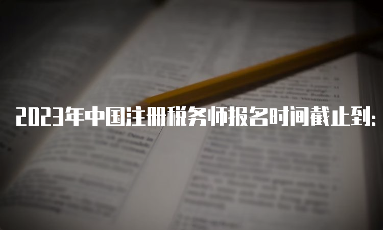 2023年中国注册税务师报名时间截止到：7月10日