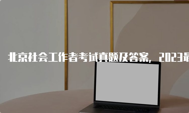 北京社会工作者考试真题及答案，2023最新版本