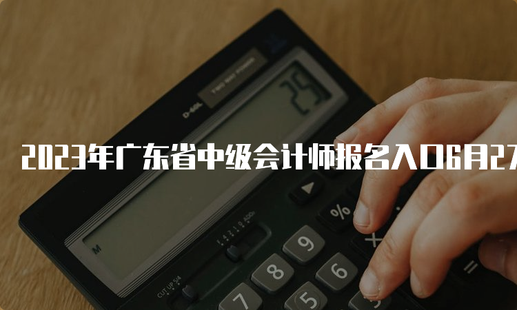 2023年广东省中级会计师报名入口6月27日开通