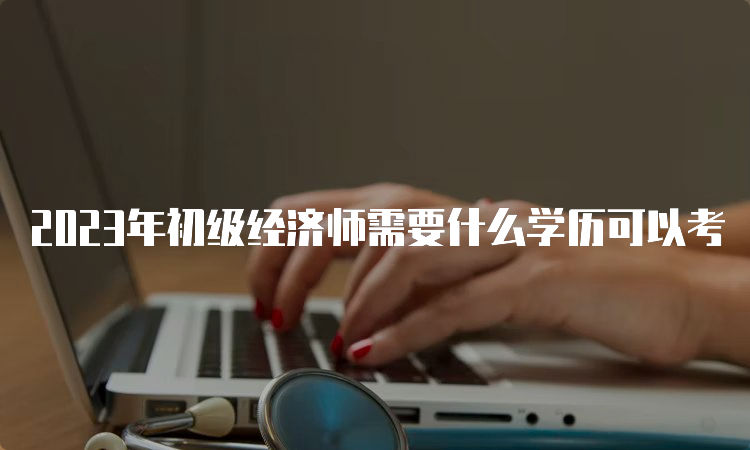 2023年初级经济师需要什么学历可以考