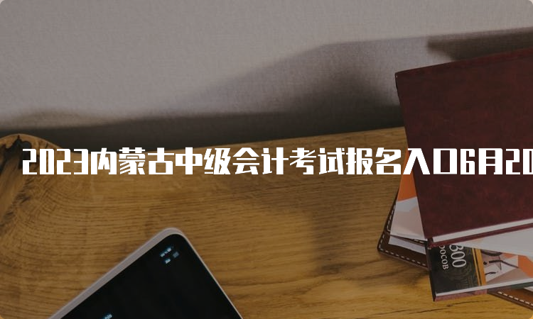 2023内蒙古中级会计考试报名入口6月20日已开通