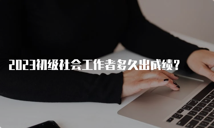 2023初级社会工作者多久出成绩？