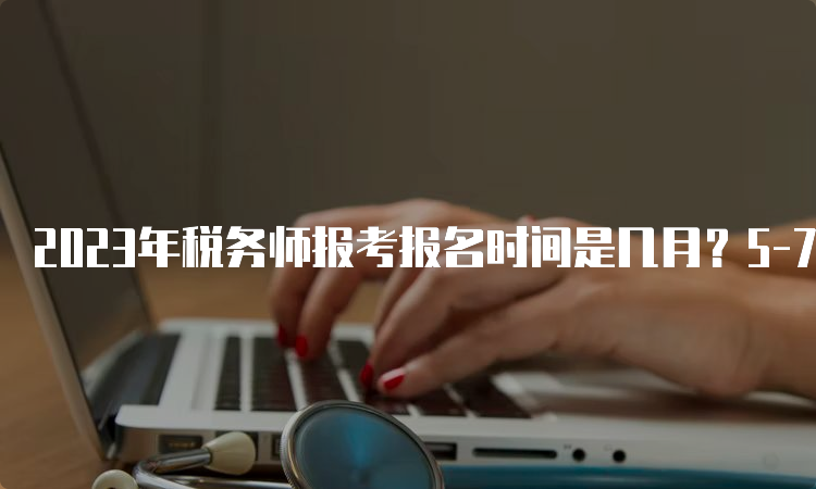 2023年税务师报考报名时间是几月？5-7月份