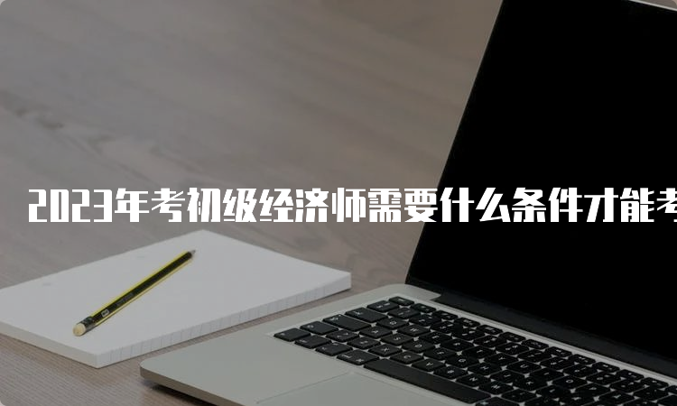 2023年考初级经济师需要什么条件才能考