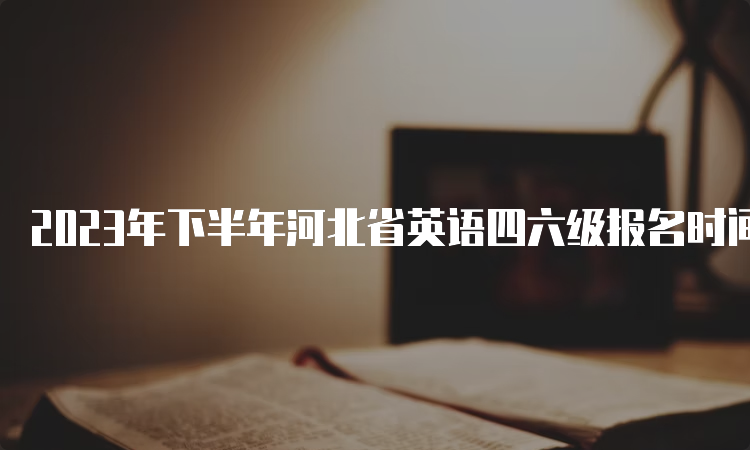 2023年下半年河北省英语四六级报名时间