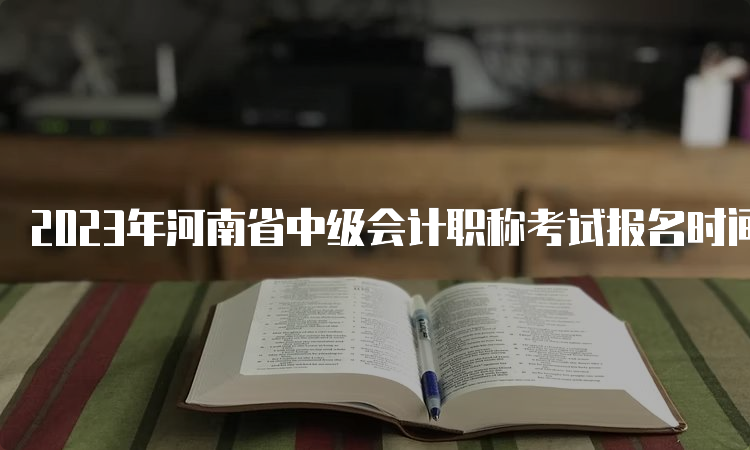 2023年河南省中级会计职称考试报名时间6月27日00:00至7月9日23:59