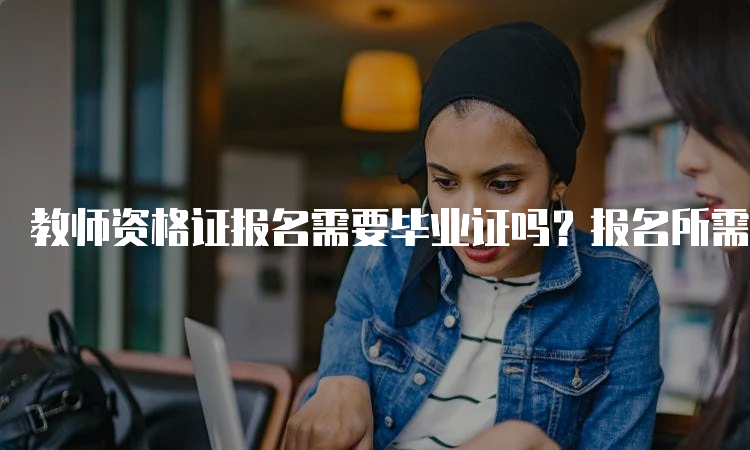 教师资格证报名需要毕业证吗？报名所需材料有哪些？