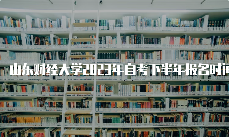 山东财经大学2023年自考下半年报名时间是何时呢？6月18日至24日