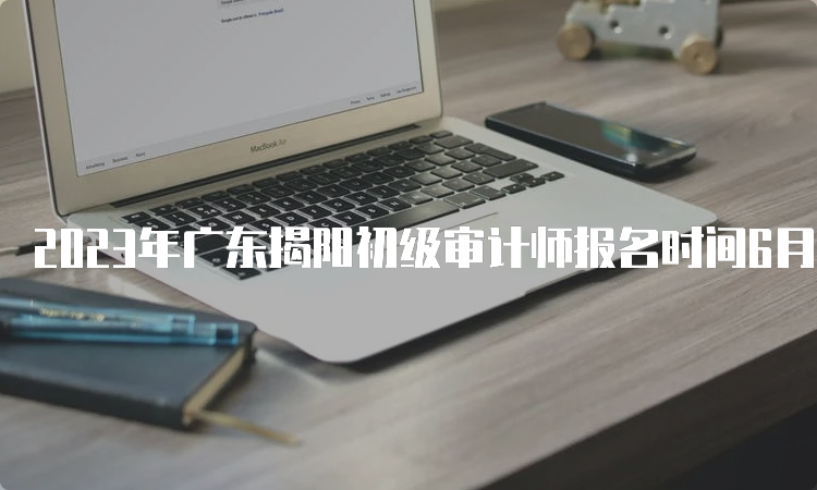 2023年广东揭阳初级审计师报名时间6月26日截止，没报名的请抓紧时间