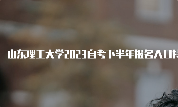 山东理工大学2023自考下半年报名入口持续开放中