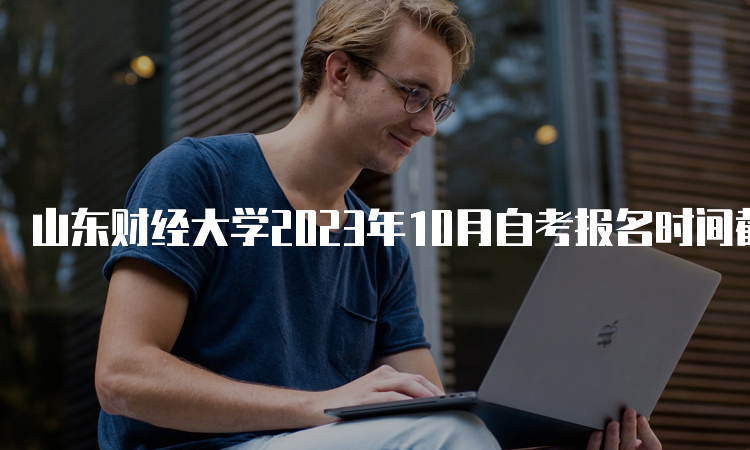 山东财经大学2023年10月自考报名时间截止于6月24日17时