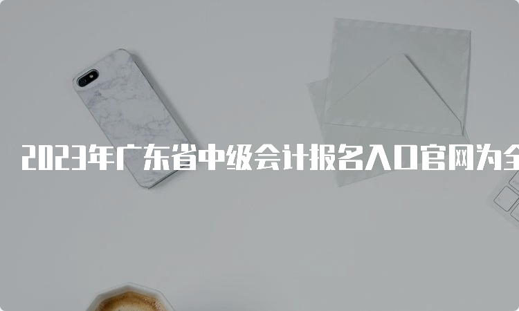 2023年广东省中级会计报名入口官网为全国会计资格评价网