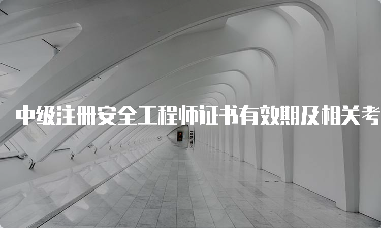 中级注册安全工程师证书有效期及相关考试信息