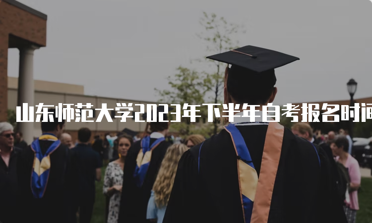 山东师范大学2023年下半年自考报名时间何时截止？6月24日