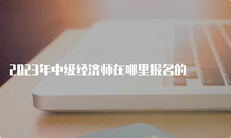 2023年中级经济师在哪里报名的