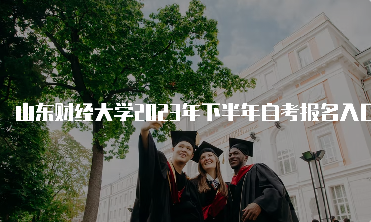 山东财经大学2023年下半年自考报名入口开通啦~