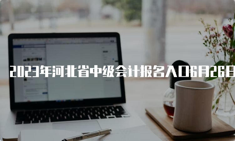 2023年河北省中级会计报名入口6月26日开通