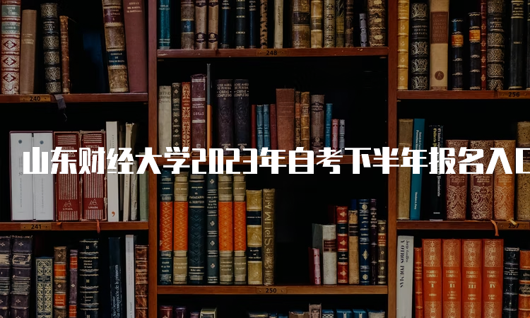 山东财经大学2023年自考下半年报名入口何时关闭？6月24日