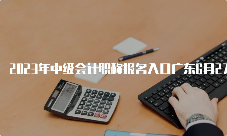 2023年中级会计职称报名入口广东6月27日至7月10日开通