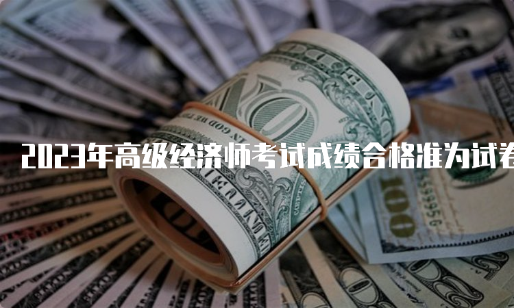 2023年高级经济师考试成绩合格准为试卷满分的60%