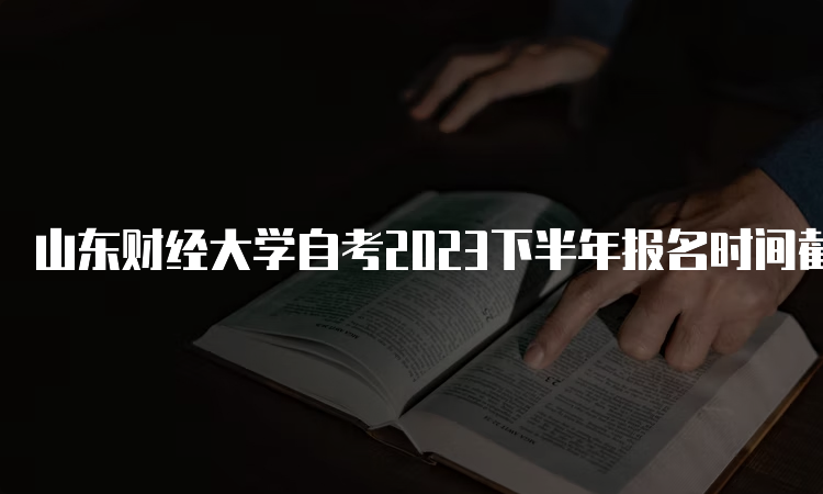 山东财经大学自考2023下半年报名时间截止于何时？6月24日