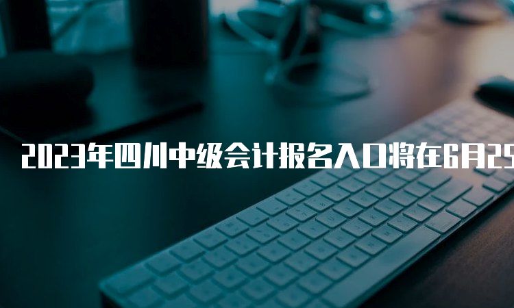 2023年四川中级会计报名入口将在6月25日开通