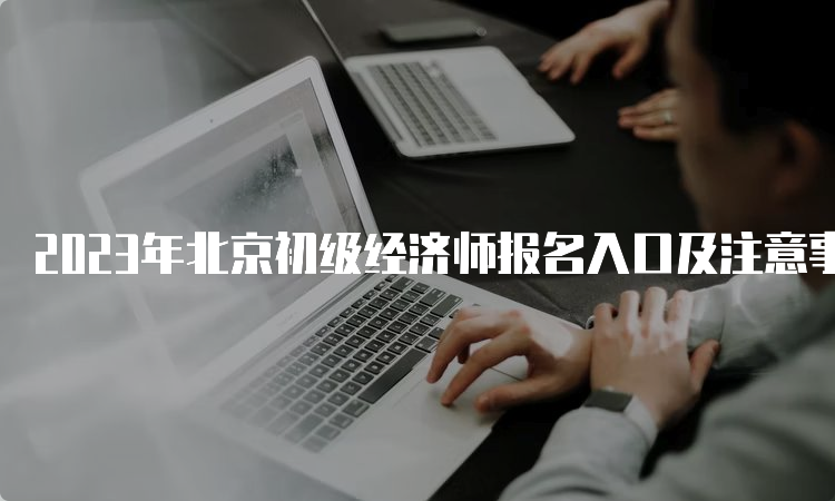 2023年北京初级经济师报名入口及注意事项