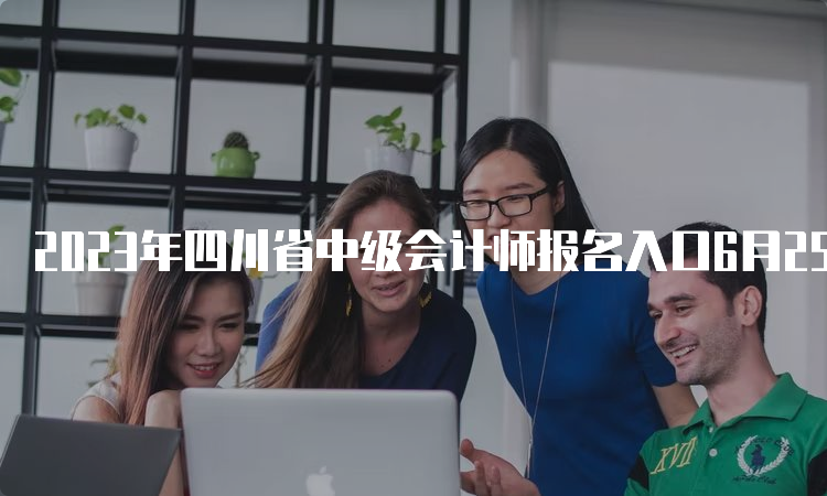 2023年四川省中级会计师报名入口6月25日至7月10日期间开通