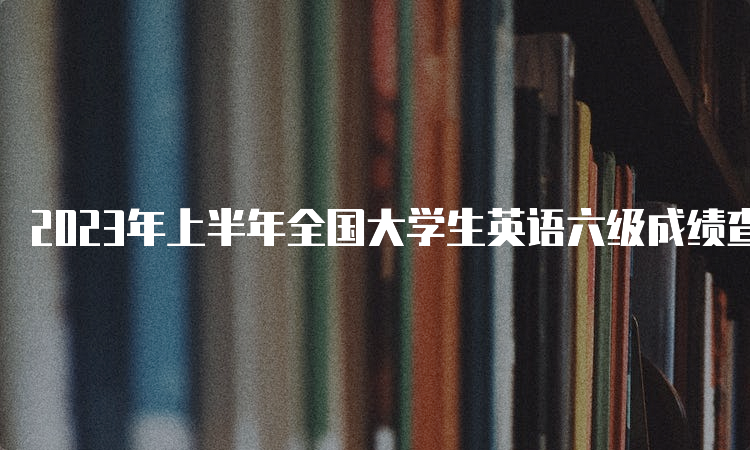 2023年上半年全国大学生英语六级成绩查询官网是什么