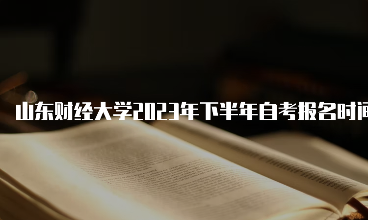 山东财经大学2023年下半年自考报名时间截止于6月24日