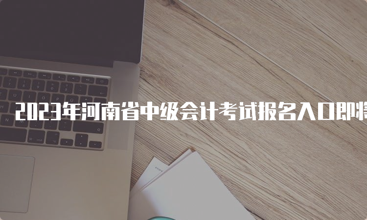 2023年河南省中级会计考试报名入口即将开通