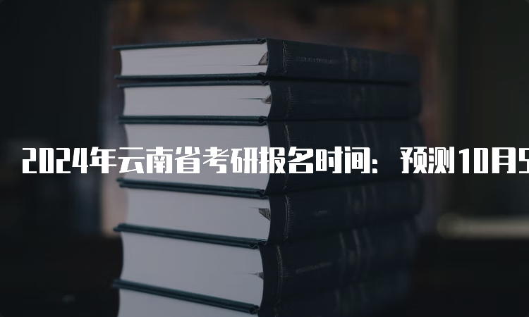 2024年云南省考研报名时间：预测10月5日