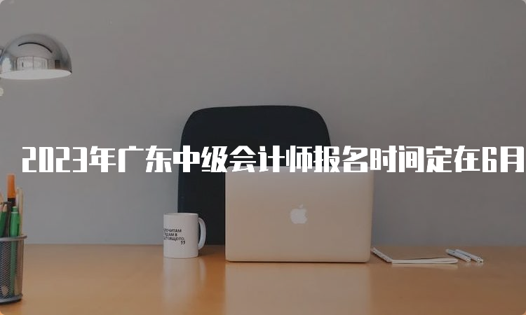 2023年广东中级会计师报名时间定在6月27日至7月10日