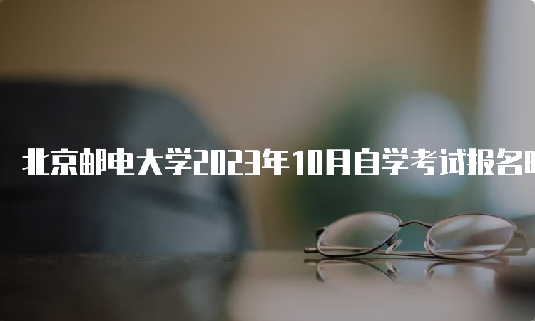 北京邮电大学2023年10月自学考试报名时间是何时？9月11日