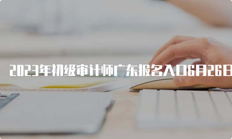 2023年初级审计师广东报名入口6月26日17:00关闭