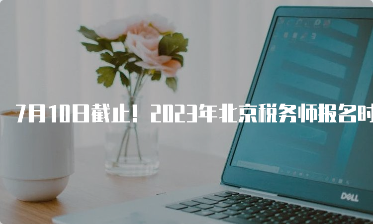 7月10日截止！2023年北京税务师报名时间安排