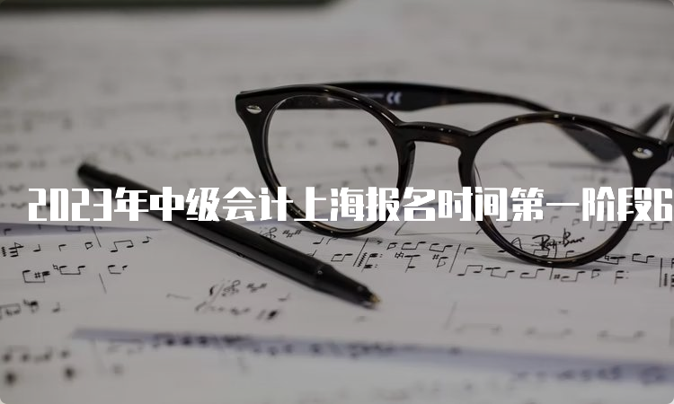 2023年中级会计上海报名时间第一阶段6月26日至30日