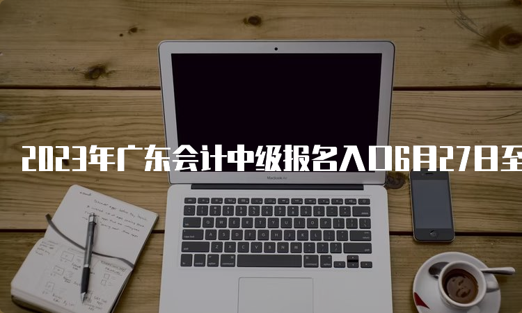 2023年广东会计中级报名入口6月27日至7月10日期间开通