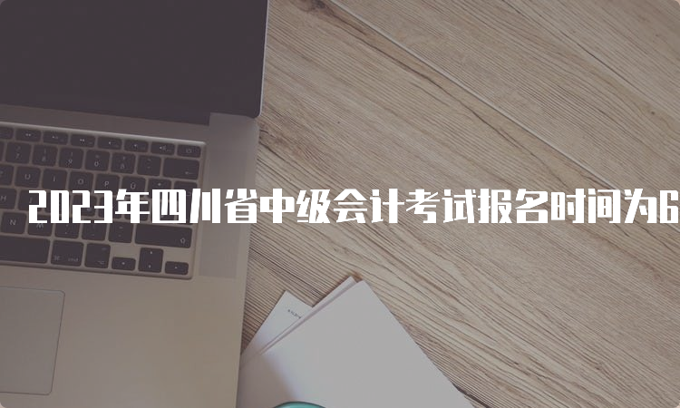 2023年四川省中级会计考试报名时间为6月25日至7月10日