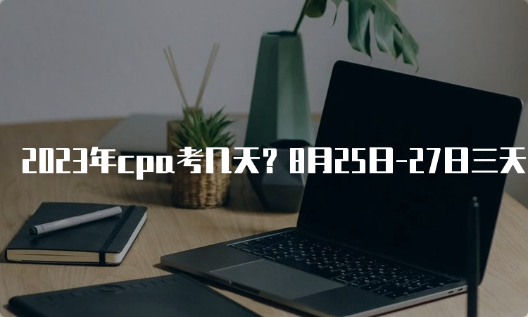 2023年cpa考几天？8月25日-27日三天