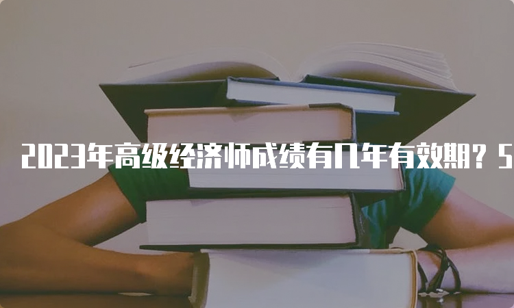 2023年高级经济师成绩有几年有效期？5年时间