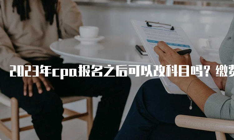 2023年cpa报名之后可以改科目吗？缴费期间可以修改