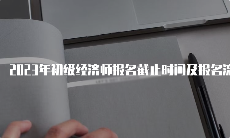 2023年初级经济师报名截止时间及报名流程