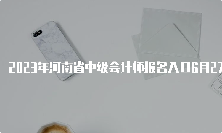 2023年河南省中级会计师报名入口6月27日至7月9日开通