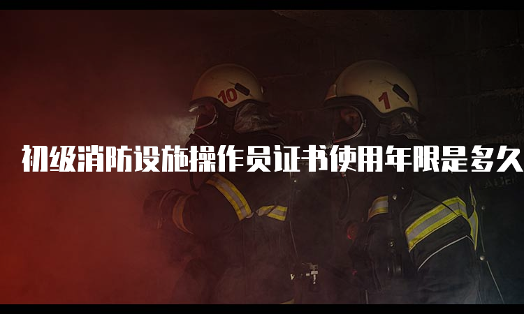 初级消防设施操作员证书使用年限是多久？