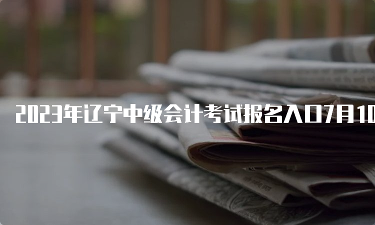 2023年辽宁中级会计考试报名入口7月10日12日结束报名