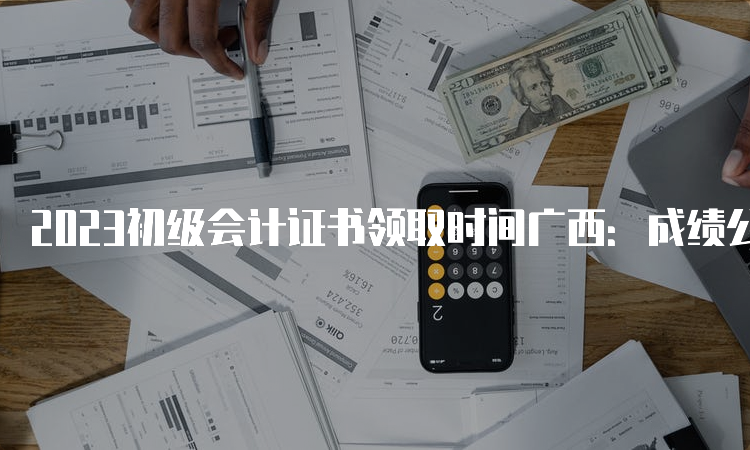 2023初级会计证书领取时间广西：成绩公布后3个月左右