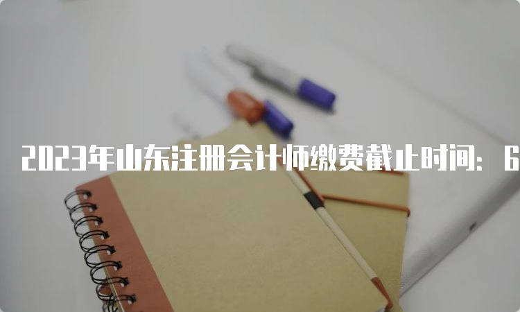 2023年山东注册会计师缴费截止时间：6月30日