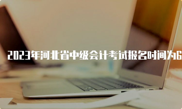 2023年河北省中级会计考试报名时间为6月26日至7月10日，报名入口已开通